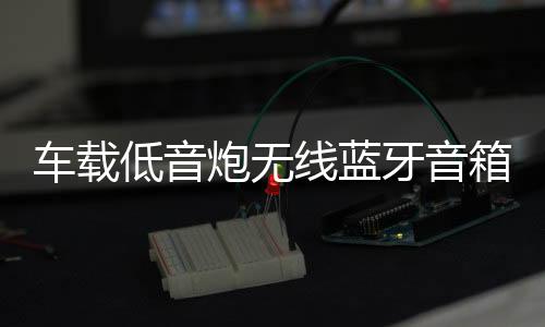 车载低音炮无线蓝牙音箱重低音12v24v大功率货车汽车音响改装家用