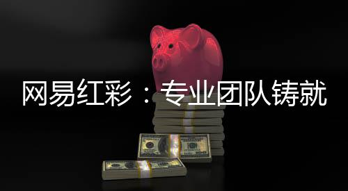网易红彩：专业团队铸就足篮彩分析预测连红战绩