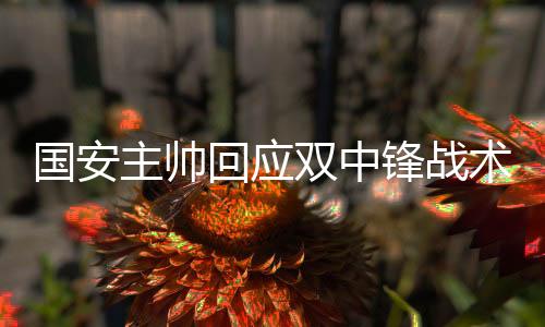 国安主帅回应双中锋战术 以不同组合应对不同对手