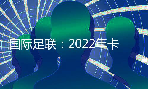 国际足联：2022年卡塔尔世界杯扩军至48支球队国足有戏