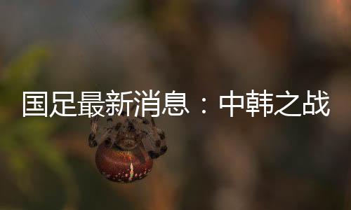国足最新消息：中韩之战郑智确认首发出场力争小组第1