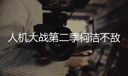 人机大战第二季柯洁不敌国产AI“星阵” 全程被碾压