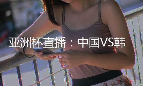 亚洲杯直播：中国VS韩国比赛在线看 体育频道观看地址