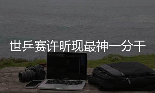 世乒赛许昕现最神一分干懵对手 变被动为主动场面甚为精彩