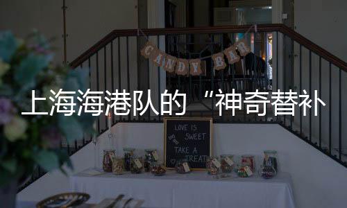 上海海港队的“神奇替补” 是他是他还是他