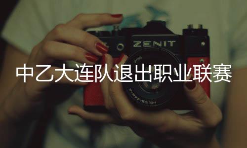 中乙大连队退出职业联赛原因始末 俱乐部称暂不解散