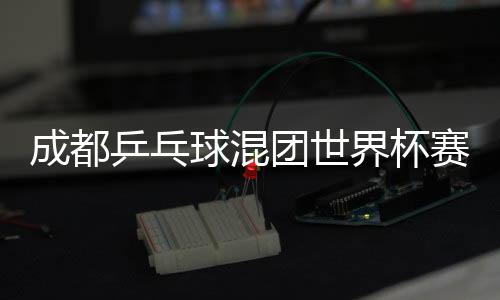 成都乒乓球混团世界杯赛程时间表12月8日 今天中国vs德国比赛直播时间