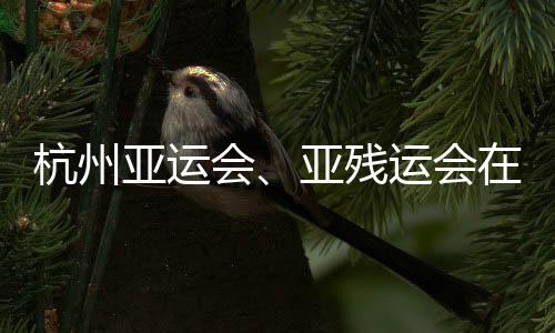 杭州亚运会、亚残运会在亚运史上首次实现碳中和