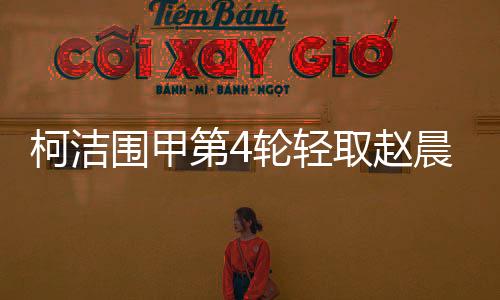 柯洁围甲第4轮轻取赵晨宇赢3连胜 为人机大战打好基础