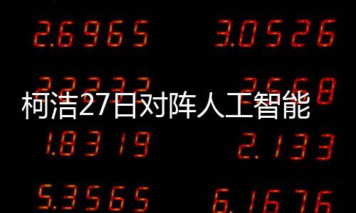 柯洁27日对阵人工智能“星阵”:挑战自我 翻过一座座高山