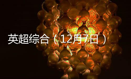 英超综合（12月7日）：西汉姆联逆转热刺 埃弗顿完胜纽卡