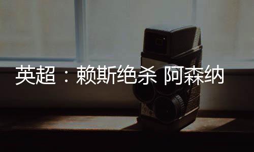 英超：赖斯绝杀 阿森纳险胜“升班马”