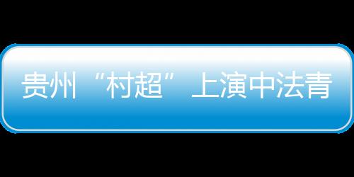 贵州“村超”上演中法青年友谊赛