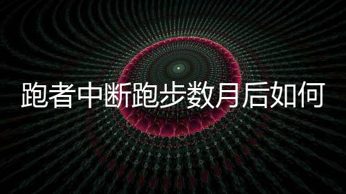 跑者中断跑步数月后如何重新开始 跑步运动者相关建议