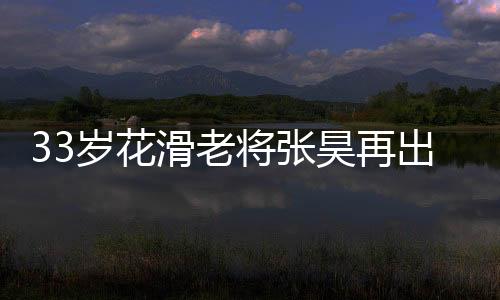 33岁花滑老将张昊再出发 开启2022年北京冬奥会征程